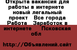 Открыта вакансия для работы в интернете, новый легальный проект - Все города Работа » Заработок в интернете   . Псковская обл.